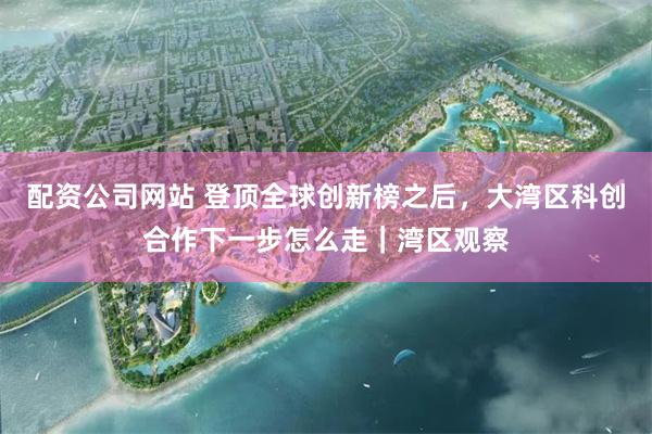 配资公司网站 登顶全球创新榜之后，大湾区科创合作下一步怎么走｜湾区观察