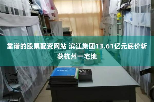 靠谱的股票配资网站 滨江集团13.61亿元底价斩获杭州一宅地