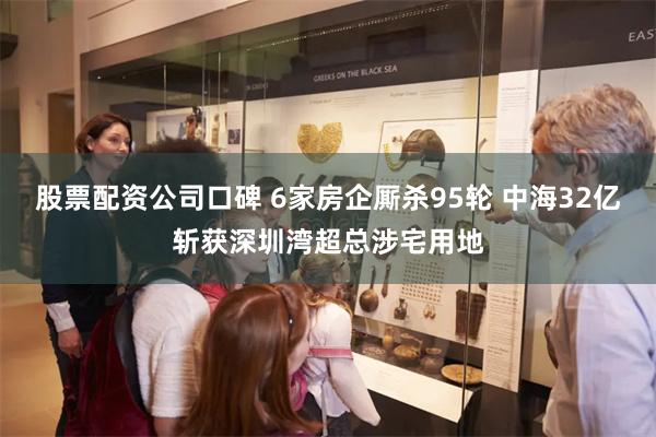 股票配资公司口碑 6家房企厮杀95轮 中海32亿斩获深圳湾超总涉宅用地