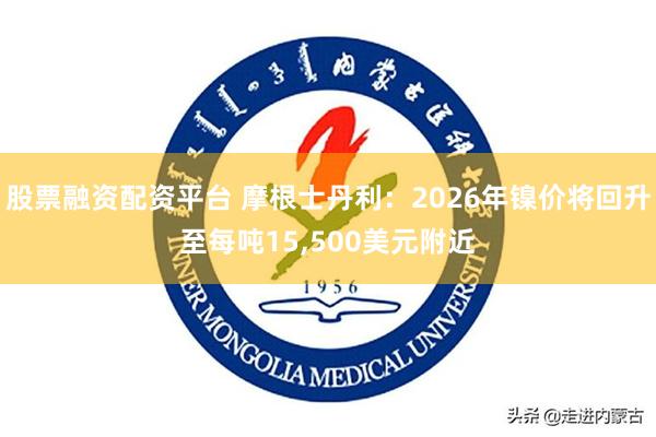 股票融资配资平台 摩根士丹利：2026年镍价将回升至每吨15,500美元附近