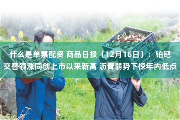 什么是单票配资 商品日报（12月16日）：铂钯交替领涨同创上市以来新高 沥青弱势下探年内低点