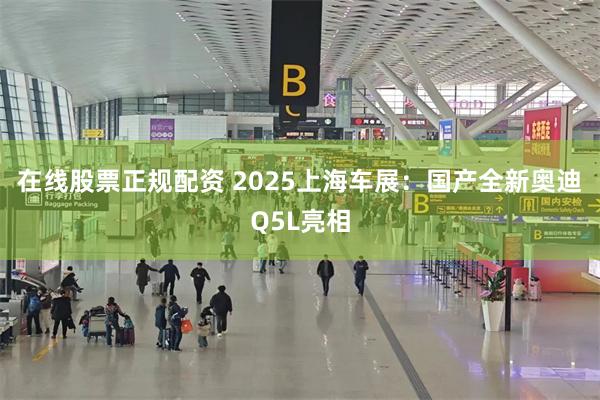 在线股票正规配资 2025上海车展：国产全新奥迪Q5L亮相